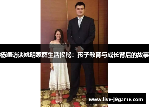 杨澜访谈姚明家庭生活揭秘：孩子教育与成长背后的故事