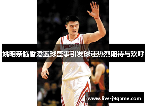 姚明亲临香港篮球盛事引发球迷热烈期待与欢呼