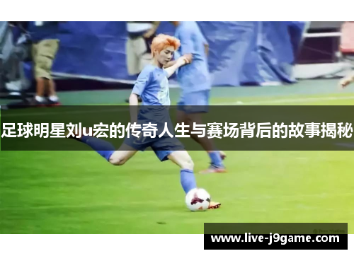足球明星刘u宏的传奇人生与赛场背后的故事揭秘